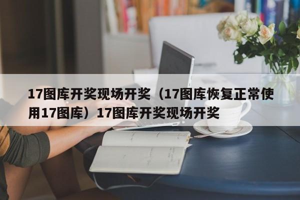 17图库开奖现场开奖(17图库恢复正常使用17图库)17图库开奖现场开奖